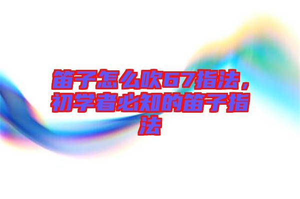 笛子怎么吹67指法，初學(xué)者必知的笛子指法