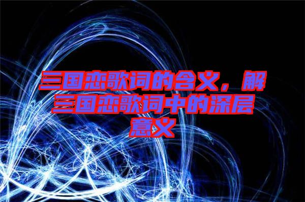 三國戀歌詞的含義，解三國戀歌詞中的深層意義