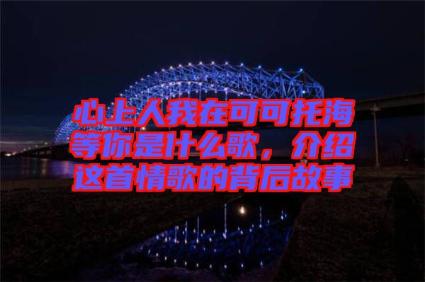 心上人我在可可托海等你是什么歌，介紹這首情歌的背后故事