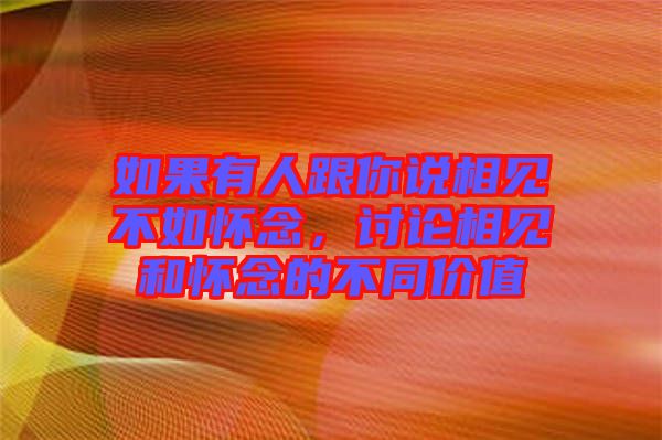 如果有人跟你說相見不如懷念，討論相見和懷念的不同價值