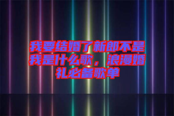 我要結(jié)婚了新郎不是我是什么歌，浪漫婚禮必備歌單