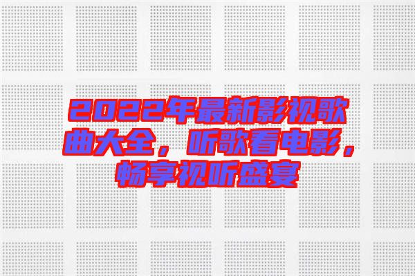 2022年最新影視歌曲大全，聽歌看電影，暢享視聽盛宴