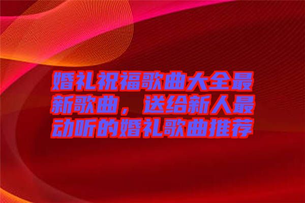 婚禮祝福歌曲大全最新歌曲，送給新人最動(dòng)聽的婚禮歌曲推薦