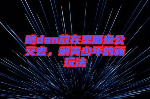 跳dan放在里面坐公交去，解青少年的新玩法