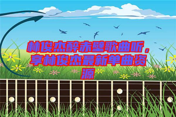 林俊杰醉赤壁歌曲聽，享林俊杰最新單曲資源