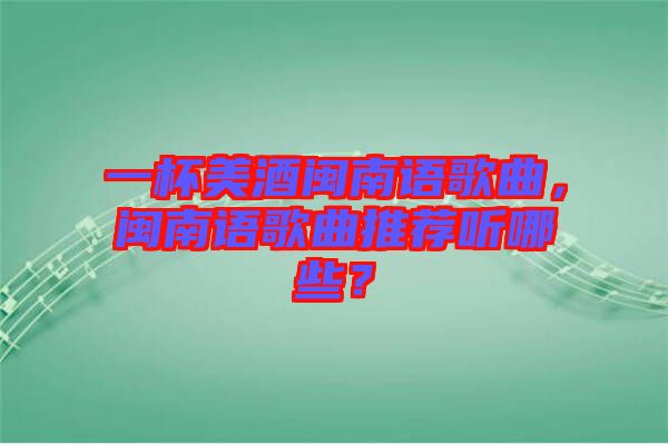 一杯美酒閩南語歌曲，閩南語歌曲推薦聽哪些？