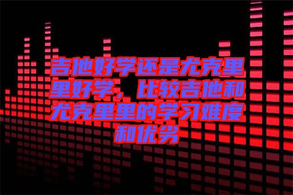 吉他好學(xué)還是尤克里里好學(xué)，比較吉他和尤克里里的學(xué)習(xí)難度和優(yōu)劣