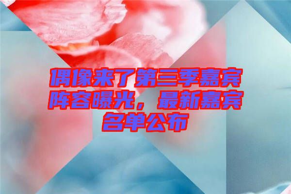 偶像來了第三季嘉賓陣容曝光，最新嘉賓名單公布