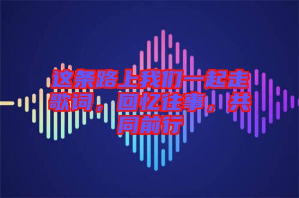 這條路上我們一起走歌詞，回憶往事，共同前行