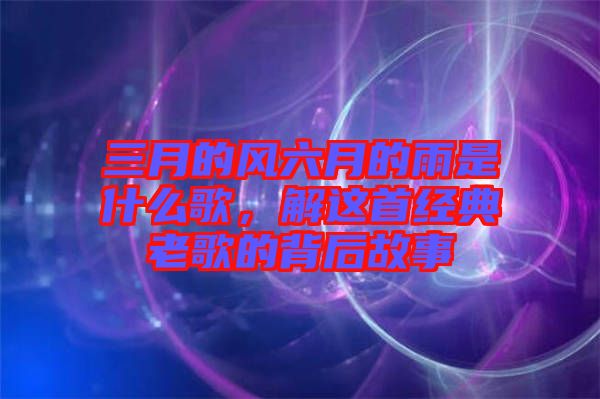 三月的風(fēng)六月的雨是什么歌，解這首經(jīng)典老歌的背后故事