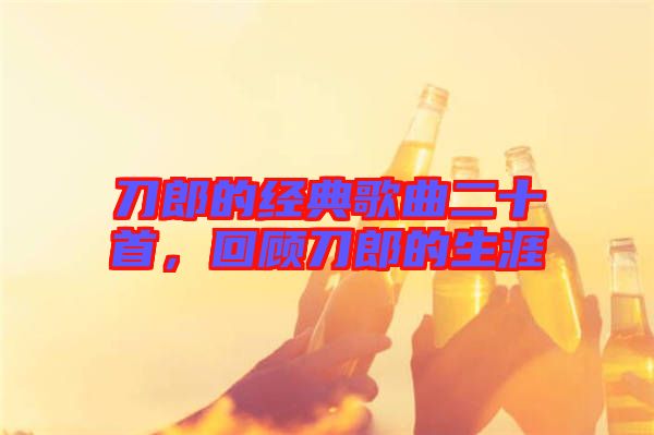 刀郎的經(jīng)典歌曲二十首，回顧刀郎的生涯