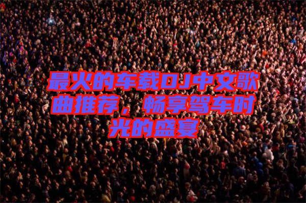 最火的車載DJ中文歌曲推薦，暢享駕車時(shí)光的盛宴