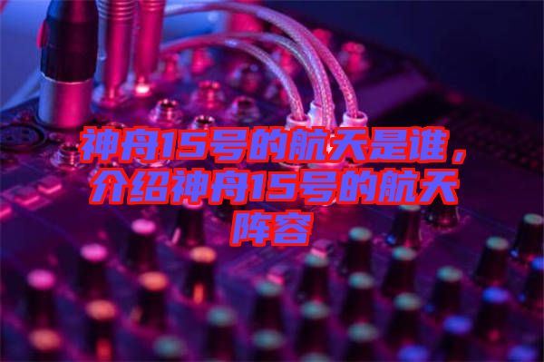 神舟15號的航天是誰，介紹神舟15號的航天陣容