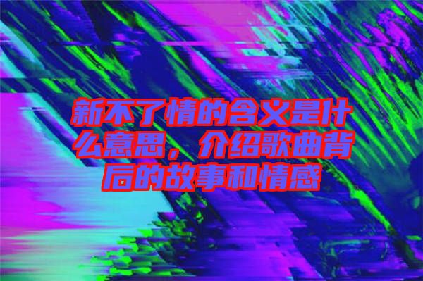 新不了情的含義是什么意思，介紹歌曲背后的故事和情感