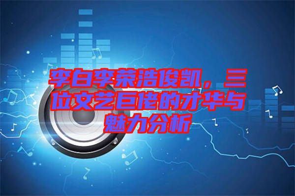 李白李榮浩俊凱，三位文藝巨佬的才華與魅力分析