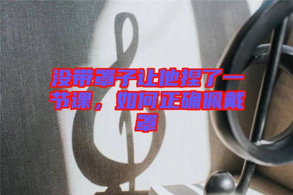 沒帶罩子讓他捏了一節(jié)課，如何正確佩戴罩