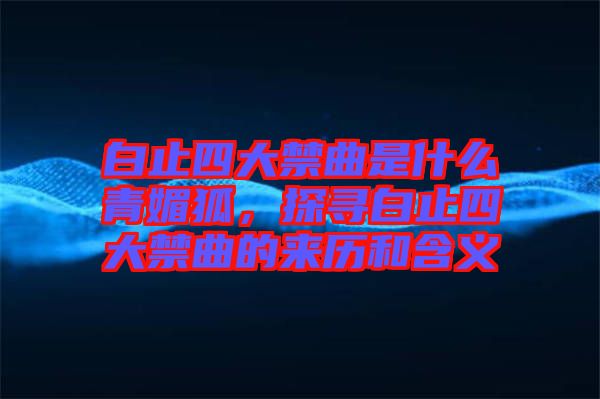 白止四大禁曲是什么青媚狐，探尋白止四大禁曲的來歷和含義