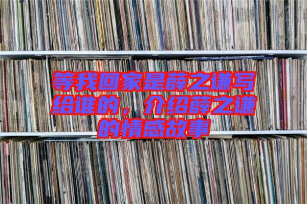 等我回家是薛之謙寫給誰的，介紹薛之謙的情感故事