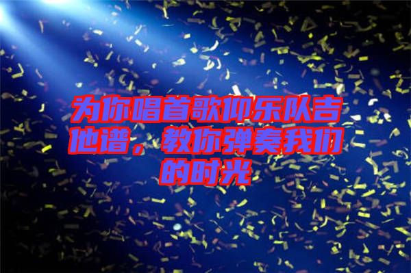 為你唱首歌仰樂(lè)隊(duì)吉他譜，教你彈奏我們的時(shí)光