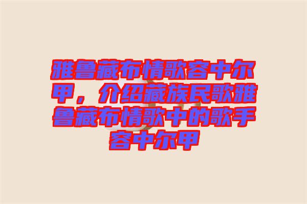 雅魯藏布情歌容中爾甲，介紹藏族民歌雅魯藏布情歌中的歌手容中爾甲