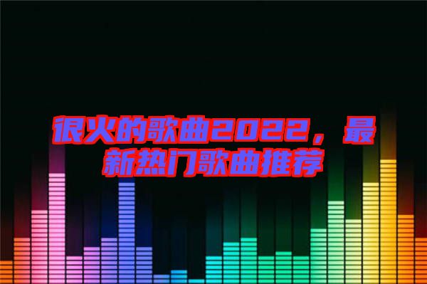 很火的歌曲2022，最新熱門歌曲推薦