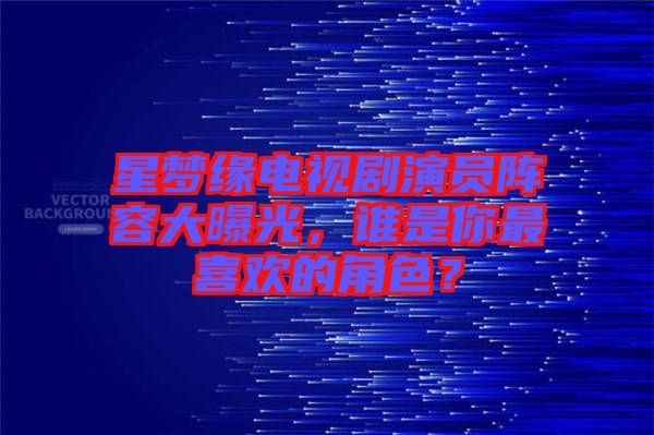 星夢(mèng)緣電視劇演員陣容大曝光，誰(shuí)是你最喜歡的角色？