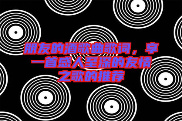 朋友的酒歌曲歌詞，享一首感人至深的友情之歌的推薦