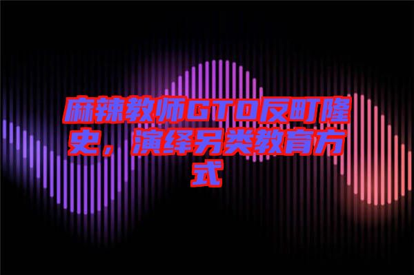 麻辣教師GTO反町隆史，演繹另類教育方式