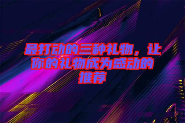 最打動的三種禮物，讓你的禮物成為感動的推薦