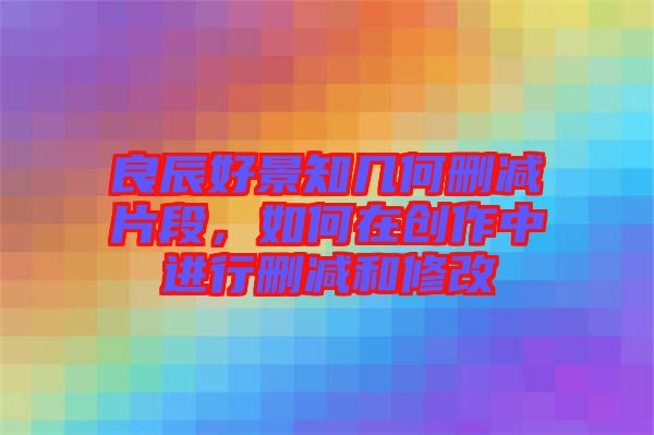 良辰好景知幾何刪減片段，如何在創(chuàng)作中進(jìn)行刪減和修改