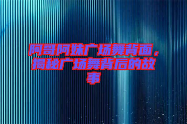 阿哥阿妹廣場舞背面，揭秘廣場舞背后的故事