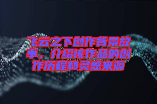 飛云之下創(chuàng)作背景故事，介紹該作品的創(chuàng)作歷程和靈感來源