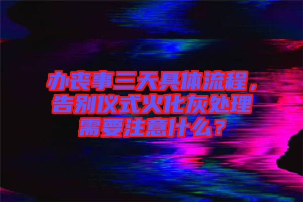 辦喪事三天具體流程，告別儀式火化灰處理需要注意什么？