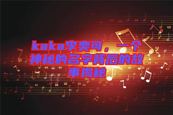 kaka李奕可，一個神秘的名字背后的故事揭秘