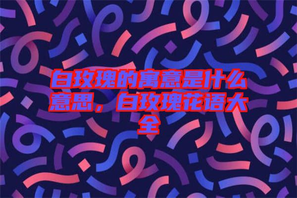 白玫瑰的寓意是什么意思，白玫瑰花語大全