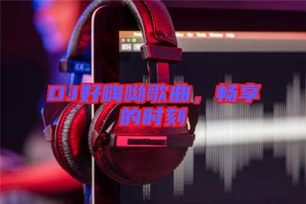 DJ好嗨呦歌曲，暢享的時(shí)刻