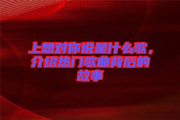 上想對你說是什么歌，介紹熱門歌曲背后的故事