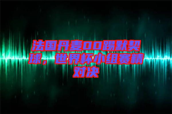 法國丹麥00踢默契球，世界杯小組賽精對決