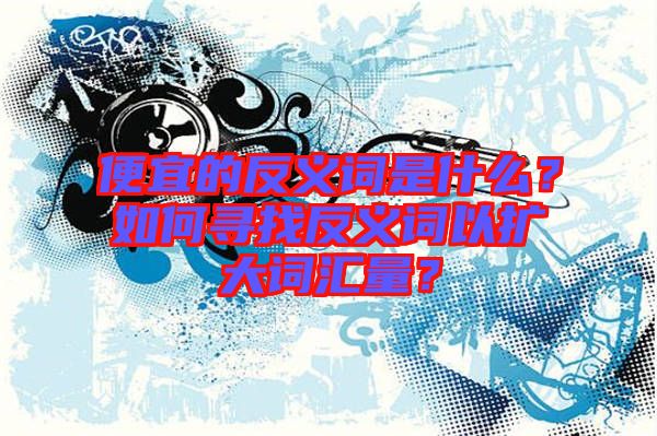 便宜的反義詞是什么？如何尋找反義詞以擴(kuò)大詞匯量？