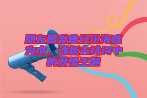 朋友圈發(fā)曾經(jīng)滄海難為水，淺析古詩詞中的愛情主題