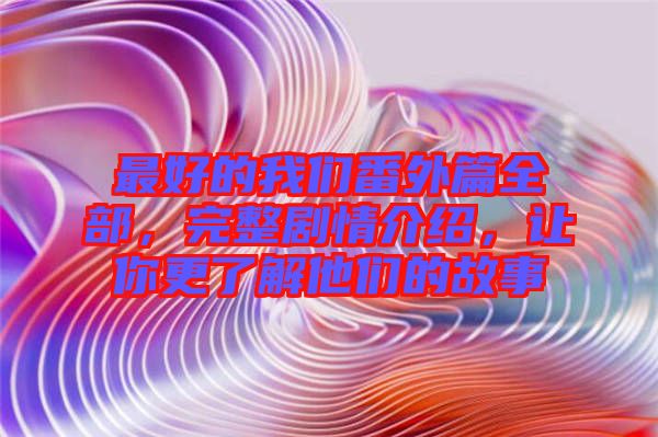 最好的我們番外篇全部，完整劇情介紹，讓你更了解他們的故事