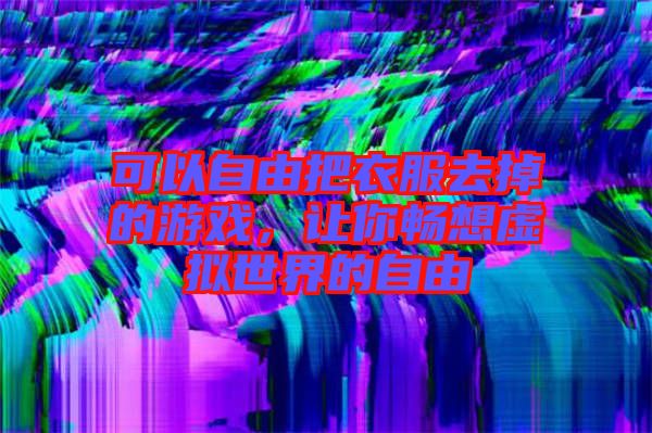 可以自由把衣服去掉的游戲，讓你暢想虛擬世界的自由