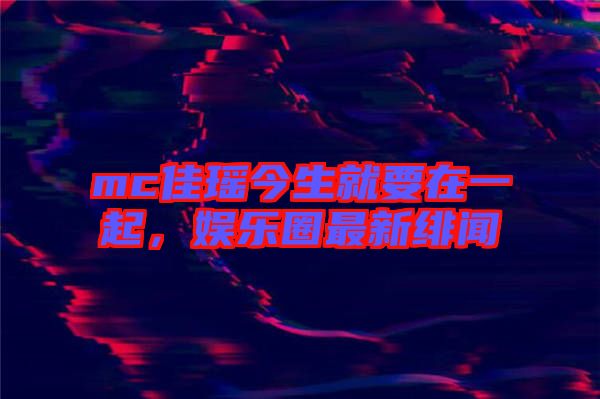mc佳瑤今生就要在一起，娛樂(lè)圈最新緋聞