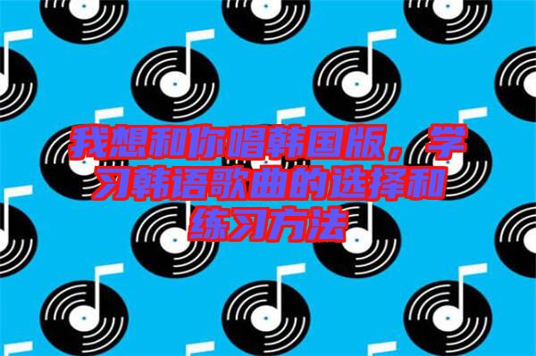 我想和你唱韓國版，學(xué)習(xí)韓語歌曲的選擇和練習(xí)方法