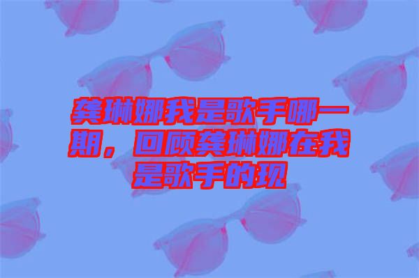 龔琳娜我是歌手哪一期，回顧龔琳娜在我是歌手的現