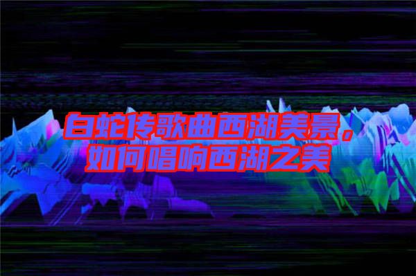 白蛇傳歌曲西湖美景，如何唱響西湖之美