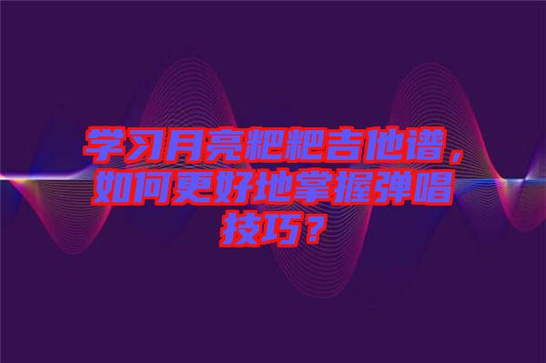 學(xué)習(xí)月亮粑粑吉他譜，如何更好地掌握彈唱技巧？