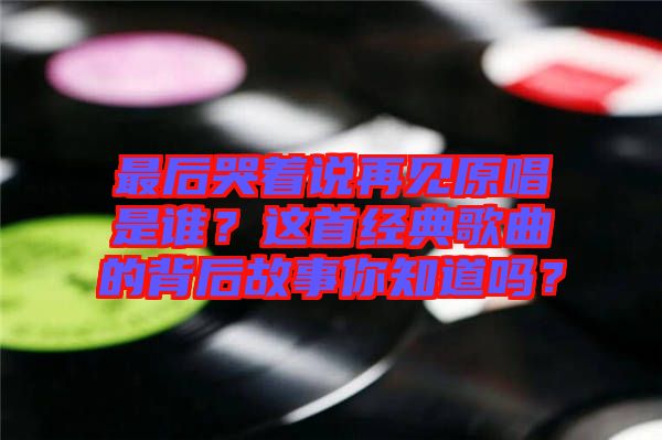 最后哭著說再見原唱是誰？這首經(jīng)典歌曲的背后故事你知道嗎？