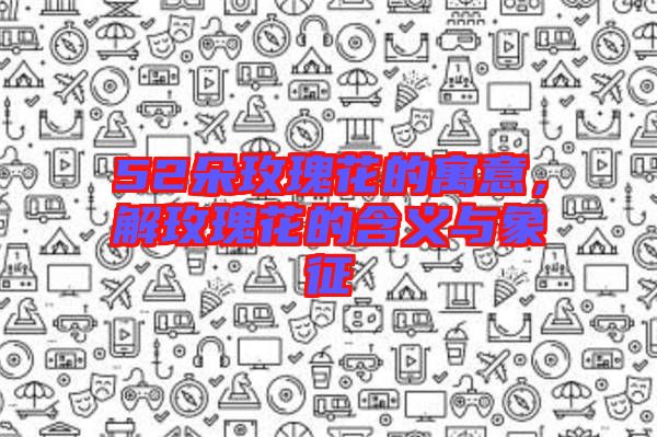 52朵玫瑰花的寓意，解玫瑰花的含義與象征