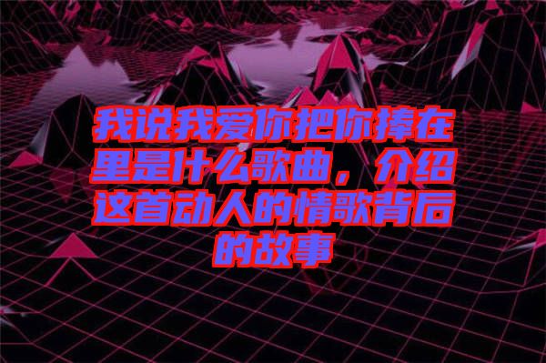 我說我愛你把你捧在里是什么歌曲，介紹這首動(dòng)人的情歌背后的故事